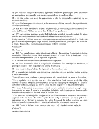 II - por oficial de justiça ou funcionário legalmente habilitado, que entregará cópia do auto ou
da representação ao requerido, ou a seu representante legal, lavrando certidão;
III - por via postal, com aviso de recebimento, se não for encontrado o requerido ou seu
representante legal;
IV - por edital, com prazo de trinta dias, se incerto ou não sabido o paradeiro do requerido ou de
seu representante legal.
Art. 196. Não sendo apresentada a defesa no prazo legal, a autoridade judiciária dará vista dos
autos do Ministério Público, por cinco dias, decidindo em igual prazo.
Art. 197. Apresentada a defesa, a autoridade judiciária procederá na conformidade do artigo
anterior, ou, sendo necessário, designará audiência de instrução e julgamento.
Parágrafo único. Colhida a prova oral, manifestar-se-ão sucessivamente o Ministério Público e o
procurador do requerido, pelo tempo de vinte minutos para cada um, prorrogável por mais dez,
a critério da autoridade judiciária, que em seguida proferirá sentença.
Capítulo IV
Dos Recursos
Art. 198. Nos procedimentos afetos à Justiça da Infância e da Juventude fica adotado o sistema
recursal do Código de Processo Civil, aprovado pela Lei n.º 5.869, de 11 de janeiro de 1973, e
suas alterações posteriores, com as seguintes adaptações:
I - os recursos serão interpostos independentemente de preparo;
II - em todos os recursos, salvo o de agravo de instrumento e de embargos de declaração, o
prazo para interpor e para responder será sempre de dez dias;
III - os recursos terão preferência de julgamento e dispensarão revisor;
IV - o agravado será intimado para, no prazo de cinco dias, oferecer resposta e indicar as peças
a serem trasladadas;
V - será de quarenta e oito horas o prazo para a extração, a conferência e o conserto do traslado;
VI - a apelação será recebida em seu efeito devolutivo. Será também conferido efeito
suspensivo quando interposta contra sentença que deferir a adoção por estrangeiro e, a juízo da
autoridade judiciária, sempre que houver perigo de dano irreparável ou de difícil reparação;
VII - antes de determinar a remessa dos autos à superior instância, no caso de apelação, ou do
instrumento, no caso de agravo, a autoridade judiciária proferirá despacho fundamentado,
mantendo ou reformando a decisão, no prazo de cinco dias;
VIII - mantida a decisão apelada ou agravada, o escrivão remeterá os autos ou o instrumento à
superior instância dentro de vinte e quatro horas, independentemente de novo pedido do
recorrente; se a reformar, a remessa dos autos dependerá de pedido expresso da parte
interessada ou do Ministério Público, no prazo de cinco dias, contados da intimação.
Art. 199. Contra as decisões proferidas com base no art. 149 caberá recurso de apelação.
Capítulo V
Do Ministério Público
 
