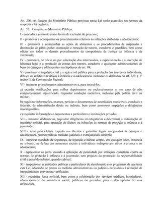 Art. 200. As funções do Ministério Público previstas nesta Lei serão exercidas nos termos da
respectiva lei orgânica.
Art. 201. Compete ao Ministério Público:
I - conceder a remissão como forma de exclusão do processo;
II - promover e acompanhar os procedimentos relativos às infrações atribuídas a adolescentes;
III - promover e acompanhar as ações de alimentos e os procedimentos de suspensão e
destituição do pátrio poder, nomeação e remoção de tutores, curadores e guardiães, bem como
oficiar em todos os demais procedimentos da competência da Justiça da Infância e da
Juventude;
IV - promover, de ofício ou por solicitação dos interessados, a especialização e a inscrição de
hipoteca legal e a prestação de contas dos tutores, curadores e quaisquer administradores de
bens de crianças e adolescentes nas hipóteses do art. 98;
V - promover o inquérito civil e a ação civil pública para a proteção dos interesses individuais,
difusos ou coletivos relativos à infância e à adolescência, inclusive os definidos no art. 220, § 3º
inciso II, da Constituição Federal;
VI - instaurar procedimentos administrativos e, para instruí-los:
a) expedir notificações para colher depoimentos ou esclarecimentos e, em caso de não
comparecimento injustificado, requisitar condução coercitiva, inclusive pela polícia civil ou
militar;
b) requisitar informações, exames, perícias e documentos de autoridades municipais, estaduais e
federais, da administração direta ou indireta, bem como promover inspeções e diligências
investigatórias;
c) requisitar informações e documentos a particulares e instituições privadas;
VII - instaurar sindicâncias, requisitar diligências investigatórias e determinar a instauração de
inquérito policial, para apuração de ilícitos ou infrações às normas de proteção à infância e à
juventude;
VIII - zelar pelo efetivo respeito aos direitos e garantias legais assegurados às crianças e
adolescentes, promovendo as medidas judiciais e extrajudiciais cabíveis;
IX - impetrar mandado de segurança, de injunção e habeas corpus, em qualquer juízo, instância
ou tribunal, na defesa dos interesses sociais e individuais indisponíveis afetos à criança e ao
adolescente;
X - representar ao juízo visando à aplicação de penalidade por infrações cometidas contra as
normas de proteção à infância e à juventude, sem prejuízo da promoção da responsabilidade
civil e penal do infrator, quando cabível;
XI - inspecionar as entidades públicas e particulares de atendimento e os programas de que trata
esta Lei, adotando de pronto as medidas administrativas ou judiciais necessárias à remoção de
irregularidades porventura verificadas;
XII - requisitar força policial, bem como a colaboração dos serviços médicos, hospitalares,
educacionais e de assistência social, públicos ou privados, para o desempenho de suas
atribuições.
 