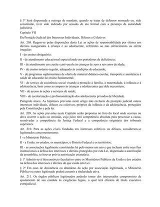 § 3º Será dispensada a outorga de mandato, quando se tratar de defensor nomeado ou, sido
constituído, tiver sido indicado por ocasião de ato formal com a presença da autoridade
judiciária.
Capítulo VII
Da Proteção Judicial dos Interesses Individuais, Difusos e Coletivos
Art. 208. Regem-se pelas disposições desta Lei as ações de responsabilidade por ofensa aos
direitos assegurados à criança e ao adolescente, referentes ao não oferecimento ou oferta
irregular:
I - do ensino obrigatório;
II - de atendimento educacional especializado aos portadores de deficiência;
III - de atendimento em creche e pré-escola às crianças de zero a seis anos de idade;
IV - de ensino noturno regular, adequado às condições do educando;
V - de programas suplementares de oferta de material didático-escolar, transporte e assistência à
saúde do educando do ensino fundamental;
VI - de serviço de assistência social visando à proteção à família, à maternidade, à infância e à
adolescência, bem como ao amparo às crianças e adolescentes que dele necessitem;
VII - de acesso às ações e serviços de saúde;
VIII - de escolarização e profissionalização dos adolescentes privados de liberdade.
Parágrafo único. As hipóteses previstas neste artigo não excluem da proteção judicial outros
interesses individuais, difusos ou coletivos, próprios da infância e da adolescência, protegidos
pela Constituição e pela lei.
Art. 209. As ações previstas neste Capítulo serão propostas no foro do local onde ocorreu ou
deva ocorrer a ação ou omissão, cujo juízo terá competência absoluta para processar a causa,
ressalvadas a competência da Justiça Federal e a competência originária dos tribunais
superiores.
Art. 210. Para as ações cíveis fundadas em interesses coletivos ou difusos, consideram-se
legitimados concorrentemente:
I - o Ministério Público;
II - a União, os estados, os municípios, o Distrito Federal e os territórios;
III - as associações legalmente constituídas há pelo menos um ano e que incluam entre seus fins
institucionais a defesa dos interesses e direitos protegidos por esta Lei, dispensada a autorização
da assembléia, se houver prévia autorização estatutária.
§ 1º Admitir-se-á litisconsórcio facultativo entre os Ministérios Públicos da União e dos estados
na defesa dos interesses e direitos de que cuida esta Lei.
§ 2º Em caso de desistência ou abandono da ação por associação legitimada, o Ministério
Público ou outro legitimado poderá assumir a titularidade ativa.
Art. 211. Os órgãos públicos legitimados poderão tomar dos interessados compromisso de
ajustamento de sua conduta às exigências legais, o qual terá eficácia de título executivo
extrajudicial.
 