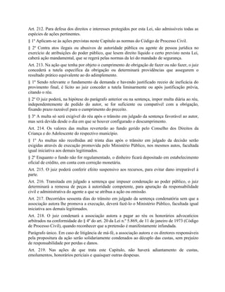 Art. 212. Para defesa dos direitos e interesses protegidos por esta Lei, são admissíveis todas as
espécies de ações pertinentes.
§ 1º Aplicam-se às ações previstas neste Capítulo as normas do Código de Processo Civil.
§ 2º Contra atos ilegais ou abusivos de autoridade pública ou agente de pessoa jurídica no
exercício de atribuições do poder público, que lesem direito líquido e certo previsto nesta Lei,
caberá ação mandamental, que se regerá pelas normas da lei do mandado de segurança.
Art. 213. Na ação que tenha por objeto o cumprimento de obrigação de fazer ou não fazer, o juiz
concederá a tutela específica da obrigação ou determinará providências que assegurem o
resultado prático equivalente ao do adimplemento.
§ 1º Sendo relevante o fundamento da demanda e havendo justificado receio de ineficácia do
provimento final, é lícito ao juiz conceder a tutela liminarmente ou após justificação prévia,
citando o réu.
§ 2º O juiz poderá, na hipótese do parágrafo anterior ou na sentença, impor multa diária ao réu,
independentemente de pedido do autor, se for suficiente ou compatível com a obrigação,
fixando prazo razoável para o cumprimento do preceito.
§ 3º A multa só será exigível do réu após o trânsito em julgado da sentença favorável ao autor,
mas será devida desde o dia em que se houver configurado o descumprimento.
Art. 214. Os valores das multas reverterão ao fundo gerido pelo Conselho dos Direitos da
Criança e do Adolescente do respectivo município.
§ 1º As multas não recolhidas até trinta dias após o trânsito em julgado da decisão serão
exigidas através de execução promovida pelo Ministério Público, nos mesmos autos, facultada
igual iniciativa aos demais legitimados.
§ 2º Enquanto o fundo não for regulamentado, o dinheiro ficará depositado em estabelecimento
oficial de crédito, em conta com correção monetária.
Art. 215. O juiz poderá conferir efeito suspensivo aos recursos, para evitar dano irreparável à
parte.
Art. 216. Transitada em julgado a sentença que impuser condenação ao poder público, o juiz
determinará a remessa de peças à autoridade competente, para apuração da responsabilidade
civil e administrativa do agente a que se atribua a ação ou omissão.
Art. 217. Decorridos sessenta dias do trânsito em julgado da sentença condenatória sem que a
associação autora lhe promova a execução, deverá fazê-lo o Ministério Público, facultada igual
iniciativa aos demais legitimados.
Art. 218. O juiz condenará a associação autora a pagar ao réu os honorários advocatícios
arbitrados na conformidade do § 4º do art. 20 da Lei n.º 5.869, de 11 de janeiro de 1973 (Código
de Processo Civil), quando reconhecer que a pretensão é manifestamente infundada.
Parágrafo único. Em caso de litigância de má-fé, a associação autora e os diretores responsáveis
pela propositura da ação serão solidariamente condenados ao décuplo das custas, sem prejuízo
de responsabilidade por perdas e danos.
Art. 219. Nas ações de que trata este Capítulo, não haverá adiantamento de custas,
emolumentos, honorários periciais e quaisquer outras despesas.
 