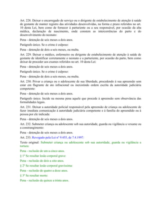 Art. 228. Deixar o encarregado de serviço ou o dirigente de estabelecimento de atenção à saúde
de gestante de manter registro das atividades desenvolvidas, na forma e prazo referidos no art.
10 desta Lei, bem como de fornecer à parturiente ou a seu responsável, por ocasião da alta
médica, declaração de nascimento, onde constem as intercorrências do parto e do
desenvolvimento do neonato:
Pena - detenção de seis meses a dois anos.
Parágrafo único. Se o crime é culposo:
Pena - detenção de dois a seis meses, ou multa.
Art. 229. Deixar o médico, enfermeiro ou dirigente de estabelecimento de atenção à saúde de
gestante de identificar corretamente o neonato e a parturiente, por ocasião do parto, bem como
deixar de proceder aos exames referidos no art. 10 desta Lei:
Pena - detenção de seis meses a dois anos.
Parágrafo único. Se o crime é culposo:
Pena - detenção de dois a seis meses, ou multa.
Art. 230. Privar a criança ou o adolescente de sua liberdade, procedendo à sua apreensão sem
estar em flagrante de ato infracional ou inexistindo ordem escrita da autoridade judiciária
competente:
Pena - detenção de seis meses a dois anos.
Parágrafo único. Incide na mesma pena aquele que procede à apreensão sem observância das
formalidades legais.
Art. 231. Deixar a autoridade policial responsável pela apreensão de criança ou adolescente de
fazer imediata comunicação à autoridade judiciária competente e à família do apreendido ou à
pessoa por ele indicada:
Pena - detenção de seis meses a dois anos.
Art. 232. Submeter criança ou adolescente sob sua autoridade, guarda ou vigilância a vexame ou
a constrangimento:
Pena - detenção de seis meses a dois anos.
Art. 233. Revogado pela Lei nº 9.455, de 7.4.1997:
Texto original: Submeter criança ou adolescente sob sua autoridade, guarda ou vigilância a
tortura:
Pena - reclusão de um a cinco anos.
§ 1º Se resultar lesão corporal grave:
Pena - reclusão de dois a oito anos.
§ 2º Se resultar lesão corporal gravíssima:
Pena - reclusão de quatro a doze anos.
§ 3º Se resultar morte:
Pena - reclusão de quinze a trinta anos.
 