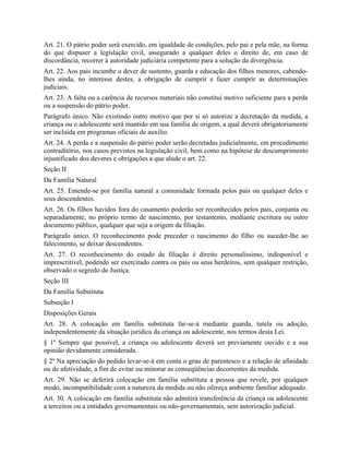Art. 21. O pátrio poder será exercido, em igualdade de condições, pelo pai e pela mãe, na forma
do que dispuser a legislação civil, assegurado a qualquer deles o direito de, em caso de
discordância, recorrer à autoridade judiciária competente para a solução da divergência.
Art. 22. Aos pais incumbe o dever de sustento, guarda e educação dos filhos menores, cabendo-
lhes ainda, no interesse destes, a obrigação de cumprir e fazer cumprir as determinações
judiciais.
Art. 23. A falta ou a carência de recursos materiais não constitui motivo suficiente para a perda
ou a suspensão do pátrio poder.
Parágrafo único. Não existindo outro motivo que por si só autorize a decretação da medida, a
criança ou o adolescente será mantido em sua família de origem, a qual deverá obrigatoriamente
ser incluída em programas oficiais de auxílio.
Art. 24. A perda e a suspensão do pátrio poder serão decretadas judicialmente, em procedimento
contraditório, nos casos previstos na legislação civil, bem como na hipótese de descumprimento
injustificado dos deveres e obrigações a que alude o art. 22.
Seção II
Da Família Natural
Art. 25. Entende-se por família natural a comunidade formada pelos pais ou qualquer deles e
seus descendentes.
Art. 26. Os filhos havidos fora do casamento poderão ser reconhecidos pelos pais, conjunta ou
separadamente, no próprio termo de nascimento, por testamento, mediante escritura ou outro
documento público, qualquer que seja a origem da filiação.
Parágrafo único. O reconhecimento pode preceder o nascimento do filho ou suceder-lhe ao
falecimento, se deixar descendentes.
Art. 27. O reconhecimento do estado de filiação é direito personalíssimo, indisponível e
imprescritível, podendo ser exercitado contra os pais ou seus herdeiros, sem qualquer restrição,
observado o segredo de Justiça.
Seção III
Da Família Substituta
Subseção I
Disposições Gerais
Art. 28. A colocação em família substituta far-se-á mediante guarda, tutela ou adoção,
independentemente da situação jurídica da criança ou adolescente, nos termos desta Lei.
§ 1º Sempre que possível, a criança ou adolescente deverá ser previamente ouvido e a sua
opinião devidamente considerada.
§ 2º Na apreciação do pedido levar-se-á em conta o grau de parentesco e a relação de afinidade
ou de afetividade, a fim de evitar ou minorar as conseqüências decorrentes da medida.
Art. 29. Não se deferirá colocação em família substituta a pessoa que revele, por qualquer
modo, incompatibilidade com a natureza da medida ou não ofereça ambiente familiar adequado.
Art. 30. A colocação em família substituta não admitirá transferência da criança ou adolescente
a terceiros ou a entidades governamentais ou não-governamentais, sem autorização judicial.
 