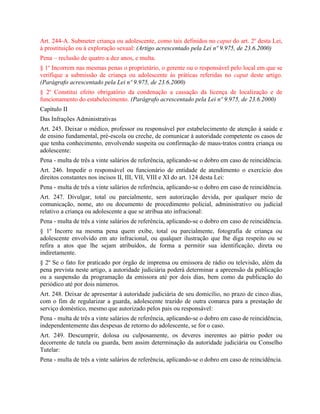 Art. 244-A. Submeter criança ou adolescente, como tais definidos no caput do art. 2o desta Lei,
à prostituição ou à exploração sexual: (Artigo acrescentado pela Lei nº 9.975, de 23.6.2000)
Pena – reclusão de quatro a dez anos, e multa.
§ 1o Incorrem nas mesmas penas o proprietário, o gerente ou o responsável pelo local em que se
verifique a submissão de criança ou adolescente às práticas referidas no caput deste artigo.
(Parágrafo acrescentado pela Lei nº 9.975, de 23.6.2000)
§ 2o Constitui efeito obrigatório da condenação a cassação da licença de localização e de
funcionamento do estabelecimento. (Parágrafo acrescentado pela Lei nº 9.975, de 23.6.2000)
Capítulo II
Das Infrações Administrativas
Art. 245. Deixar o médico, professor ou responsável por estabelecimento de atenção à saúde e
de ensino fundamental, pré-escola ou creche, de comunicar à autoridade competente os casos de
que tenha conhecimento, envolvendo suspeita ou confirmação de maus-tratos contra criança ou
adolescente:
Pena - multa de três a vinte salários de referência, aplicando-se o dobro em caso de reincidência.
Art. 246. Impedir o responsável ou funcionário de entidade de atendimento o exercício dos
direitos constantes nos incisos II, III, VII, VIII e XI do art. 124 desta Lei:
Pena - multa de três a vinte salários de referência, aplicando-se o dobro em caso de reincidência.
Art. 247. Divulgar, total ou parcialmente, sem autorização devida, por qualquer meio de
comunicação, nome, ato ou documento de procedimento policial, administrativo ou judicial
relativo a criança ou adolescente a que se atribua ato infracional:
Pena - multa de três a vinte salários de referência, aplicando-se o dobro em caso de reincidência.
§ 1º Incorre na mesma pena quem exibe, total ou parcialmente, fotografia de criança ou
adolescente envolvido em ato infracional, ou qualquer ilustração que lhe diga respeito ou se
refira a atos que lhe sejam atribuídos, de forma a permitir sua identificação, direta ou
indiretamente.
§ 2º Se o fato for praticado por órgão de imprensa ou emissora de rádio ou televisão, além da
pena prevista neste artigo, a autoridade judiciária poderá determinar a apreensão da publicação
ou a suspensão da programação da emissora até por dois dias, bem como da publicação do
periódico até por dois números.
Art. 248. Deixar de apresentar à autoridade judiciária de seu domicílio, no prazo de cinco dias,
com o fim de regularizar a guarda, adolescente trazido de outra comarca para a prestação de
serviço doméstico, mesmo que autorizado pelos pais ou responsável:
Pena - multa de três a vinte salários de referência, aplicando-se o dobro em caso de reincidência,
independentemente das despesas de retorno do adolescente, se for o caso.
Art. 249. Descumprir, dolosa ou culposamente, os deveres inerentes ao pátrio poder ou
decorrente de tutela ou guarda, bem assim determinação da autoridade judiciária ou Conselho
Tutelar:
Pena - multa de três a vinte salários de referência, aplicando-se o dobro em caso de reincidência.
 