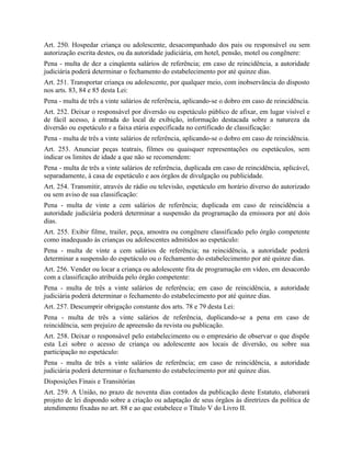 Art. 250. Hospedar criança ou adolescente, desacompanhado dos pais ou responsável ou sem
autorização escrita destes, ou da autoridade judiciária, em hotel, pensão, motel ou congênere:
Pena - multa de dez a cinqüenta salários de referência; em caso de reincidência, a autoridade
judiciária poderá determinar o fechamento do estabelecimento por até quinze dias.
Art. 251. Transportar criança ou adolescente, por qualquer meio, com inobservância do disposto
nos arts. 83, 84 e 85 desta Lei:
Pena - multa de três a vinte salários de referência, aplicando-se o dobro em caso de reincidência.
Art. 252. Deixar o responsável por diversão ou espetáculo público de afixar, em lugar visível e
de fácil acesso, à entrada do local de exibição, informação destacada sobre a natureza da
diversão ou espetáculo e a faixa etária especificada no certificado de classificação:
Pena - multa de três a vinte salários de referência, aplicando-se o dobro em caso de reincidência.
Art. 253. Anunciar peças teatrais, filmes ou quaisquer representações ou espetáculos, sem
indicar os limites de idade a que não se recomendem:
Pena - multa de três a vinte salários de referência, duplicada em caso de reincidência, aplicável,
separadamente, à casa de espetáculo e aos órgãos de divulgação ou publicidade.
Art. 254. Transmitir, através de rádio ou televisão, espetáculo em horário diverso do autorizado
ou sem aviso de sua classificação:
Pena - multa de vinte a cem salários de referência; duplicada em caso de reincidência a
autoridade judiciária poderá determinar a suspensão da programação da emissora por até dois
dias.
Art. 255. Exibir filme, trailer, peça, amostra ou congênere classificado pelo órgão competente
como inadequado às crianças ou adolescentes admitidos ao espetáculo:
Pena - multa de vinte a cem salários de referência; na reincidência, a autoridade poderá
determinar a suspensão do espetáculo ou o fechamento do estabelecimento por até quinze dias.
Art. 256. Vender ou locar a criança ou adolescente fita de programação em vídeo, em desacordo
com a classificação atribuída pelo órgão competente:
Pena - multa de três a vinte salários de referência; em caso de reincidência, a autoridade
judiciária poderá determinar o fechamento do estabelecimento por até quinze dias.
Art. 257. Descumprir obrigação constante dos arts. 78 e 79 desta Lei:
Pena - multa de três a vinte salários de referência, duplicando-se a pena em caso de
reincidência, sem prejuízo de apreensão da revista ou publicação.
Art. 258. Deixar o responsável pelo estabelecimento ou o empresário de observar o que dispõe
esta Lei sobre o acesso de criança ou adolescente aos locais de diversão, ou sobre sua
participação no espetáculo:
Pena - multa de três a vinte salários de referência; em caso de reincidência, a autoridade
judiciária poderá determinar o fechamento do estabelecimento por até quinze dias.
Disposições Finais e Transitórias
Art. 259. A União, no prazo de noventa dias contados da publicação deste Estatuto, elaborará
projeto de lei dispondo sobre a criação ou adaptação de seus órgãos às diretrizes da política de
atendimento fixadas no art. 88 e ao que estabelece o Título V do Livro II.
 