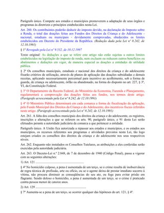 Parágrafo único. Compete aos estados e municípios promoverem a adaptação de seus órgãos e
programas às diretrizes e princípios estabelecidos nesta Lei.
Art. 260. Os contribuintes poderão deduzir do imposto devido, na declaração do Imposto sobre
a Renda, o total das doações feitas aos Fundos dos Direitos da Criança e do Adolescente -
nacional, estaduais ou municipais - devidamente comprovadas, obedecidos os limites
estabelecidos em Decreto do Presidente da República. (Redação dada pela Lei nº 8.242, de
12.10.1991)
§ 1º Revogado pela Lei nº 9.532, de 10.12.1997
Texto original: As deduções a que se refere este artigo não estão sujeitas a outros limites
estabelecidos na legislação do imposto de renda, nem excluem ou reduzem outros benefícios ou
abatimentos e deduções em vigor, de maneira especial as doações a entidades de utilidade
pública.
§ 2º Os conselhos municipais, estaduais e nacional dos direitos da criança e do adolescente
fixarão critérios de utilização, através de planos de aplicação das doações subsidiadas e demais
receitas, aplicando necessariamente percentual para incentivo ao acolhimento, sob a forma de
guarda, de criança ou adolescente, órfão ou abandonado, na forma do disposto no art. 227, § 3º,
VI, da Constituição Federal.
§ 3º O Departamento da Receita Federal, do Ministério da Economia, Fazenda e Planejamento,
regulamentará a comprovação das doações feitas aos fundos, nos termos deste artigo.
(Parágrafo acrescentado pela Lei nº 8.242, de 12.10.1991)
§ 4º O Ministério Público determinará em cada comarca a forma de fiscalização da aplicação,
pelo Fundo Municipal dos Direitos da Criança e do Adolescente, dos incentivos fiscais referidos
neste artigo. (Parágrafo acrescentado pela Lei nº 8.242, de 12.10.1991)
Art. 261. A falta dos conselhos municipais dos direitos da criança e do adolescente, os registros,
inscrições e alterações a que se referem os arts. 90, parágrafo único, e 91 desta Lei serão
efetuados perante a autoridade judiciária da comarca a que pertencer a entidade.
Parágrafo único. A União fica autorizada a repassar aos estados e municípios, e os estados aos
municípios, os recursos referentes aos programas e atividades previstos nesta Lei, tão logo
estejam criados os conselhos dos direitos da criança e do adolescente nos seus respectivos
níveis.
Art. 262. Enquanto não instalados os Conselhos Tutelares, as atribuições a eles conferidas serão
exercidas pela autoridade judiciária.
Art. 263. O Decreto-Lei n.º 2.848, de 7 de dezembro de 1940 (Código Penal), passa a vigorar
com as seguintes alterações:
1) Art. 121 ............................................................
§ 4º No homicídio culposo, a pena é aumentada de um terço, se o crime resulta de inobservância
de regra técnica de profissão, arte ou ofício, ou se o agente deixa de prestar imediato socorro à
vítima, não procura diminuir as conseqüências do seu ato, ou foge para evitar prisão em
flagrante. Sendo doloso o homicídio, a pena é aumentada de um terço, se o crime é praticado
contra pessoa menor de catorze anos.
2) Art. 129 ...............................................................
§ 7º Aumenta-se a pena de um terço, se ocorrer qualquer das hipóteses do art. 121, § 4º.
 