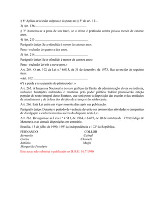 § 8º Aplica-se à lesão culposa o disposto no § 5º do art. 121.
3) Art. 136.................................................................
§ 3º Aumenta-se a pena de um terço, se o crime é praticado contra pessoa menor de catorze
anos.
4) Art. 213 ..................................................................
Parágrafo único. Se a ofendida é menor de catorze anos:
Pena - reclusão de quatro a dez anos.
5) Art. 214...................................................................
Parágrafo único. Se o ofendido é menor de catorze anos:
Pena - reclusão de três a nove anos.»
Art. 264. O art. 102 da Lei n.º 6.015, de 31 de dezembro de 1973, fica acrescido do seguinte
item:
«Art. 102 ....................................................................
6º) a perda e a suspensão do pátrio poder. »
Art. 265. A Imprensa Nacional e demais gráficas da União, da administração direta ou indireta,
inclusive fundações instituídas e mantidas pelo poder público federal promoverão edição
popular do texto integral deste Estatuto, que será posto à disposição das escolas e das entidades
de atendimento e de defesa dos direitos da criança e do adolescente.
Art. 266. Esta Lei entra em vigor noventa dias após sua publicação.
Parágrafo único. Durante o período de vacância deverão ser promovidas atividades e campanhas
de divulgação e esclarecimentos acerca do disposto nesta Lei.
Art. 267. Revogam-se as Leis n.º 4.513, de 1964, e 6.697, de 10 de outubro de 1979 (Código de
Menores), e as demais disposições em contrário.
Brasília, 13 de julho de 1990; 169º da Independência e 102º da República.
FERNANDO                                                               COLLOR
Bernardo                                                               Cabral
Carlos                                                               Chiarelli
Antônio                                                               Magri
Margarida Procópio
Este texto não substitui o publicado no D.O.U. 16.7.1990
 