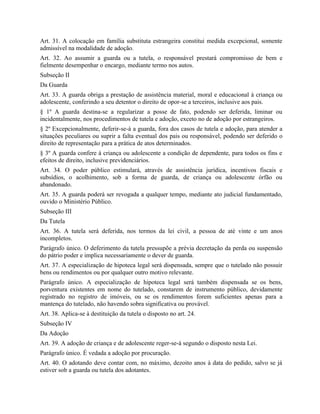 Art. 31. A colocação em família substituta estrangeira constitui medida excepcional, somente
admissível na modalidade de adoção.
Art. 32. Ao assumir a guarda ou a tutela, o responsável prestará compromisso de bem e
fielmente desempenhar o encargo, mediante termo nos autos.
Subseção II
Da Guarda
Art. 33. A guarda obriga a prestação de assistência material, moral e educacional à criança ou
adolescente, conferindo a seu detentor o direito de opor-se a terceiros, inclusive aos pais.
§ 1º A guarda destina-se a regularizar a posse de fato, podendo ser deferida, liminar ou
incidentalmente, nos procedimentos de tutela e adoção, exceto no de adoção por estrangeiros.
§ 2º Excepcionalmente, deferir-se-á a guarda, fora dos casos de tutela e adoção, para atender a
situações peculiares ou suprir a falta eventual dos pais ou responsável, podendo ser deferido o
direito de representação para a prática de atos determinados.
§ 3º A guarda confere à criança ou adolescente a condição de dependente, para todos os fins e
efeitos de direito, inclusive previdenciários.
Art. 34. O poder público estimulará, através de assistência jurídica, incentivos fiscais e
subsídios, o acolhimento, sob a forma de guarda, de criança ou adolescente órfão ou
abandonado.
Art. 35. A guarda poderá ser revogada a qualquer tempo, mediante ato judicial fundamentado,
ouvido o Ministério Público.
Subseção III
Da Tutela
Art. 36. A tutela será deferida, nos termos da lei civil, a pessoa de até vinte e um anos
incompletos.
Parágrafo único. O deferimento da tutela pressupõe a prévia decretação da perda ou suspensão
do pátrio poder e implica necessariamente o dever de guarda.
Art. 37. A especialização de hipoteca legal será dispensada, sempre que o tutelado não possuir
bens ou rendimentos ou por qualquer outro motivo relevante.
Parágrafo único. A especialização de hipoteca legal será também dispensada se os bens,
porventura existentes em nome do tutelado, constarem de instrumento público, devidamente
registrado no registro de imóveis, ou se os rendimentos forem suficientes apenas para a
mantença do tutelado, não havendo sobra significativa ou provável.
Art. 38. Aplica-se à destituição da tutela o disposto no art. 24.
Subseção IV
Da Adoção
Art. 39. A adoção de criança e de adolescente reger-se-á segundo o disposto nesta Lei.
Parágrafo único. É vedada a adoção por procuração.
Art. 40. O adotando deve contar com, no máximo, dezoito anos à data do pedido, salvo se já
estiver sob a guarda ou tutela dos adotantes.
 