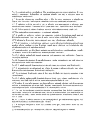 Art. 41. A adoção atribui a condição de filho ao adotado, com os mesmos direitos e deveres,
inclusive sucessórios, desligando-o de qualquer vínculo com pais e parentes, salvo os
impedimentos matrimoniais.
§ 1º Se um dos cônjuges ou concubinos adota o filho do outro, mantêm-se os vínculos de
filiação entre o adotado e o cônjuge ou concubino do adotante e os respectivos parentes.
§ 2º É recíproco o direito sucessório entre o adotado, seus descendentes, o adotante, seus
ascendentes, descendentes e colaterais até o 4º grau, observada a ordem de vocação hereditária.
Art. 42. Podem adotar os maiores de vinte e um anos, independentemente de estado civil.
§ 1º Não podem adotar os ascendentes e os irmãos do adotando.
§ 2º A adoção por ambos os cônjuges ou concubinos poderá ser formalizada, desde que um
deles tenha completado vinte e um anos de idade, comprovada a estabilidade da família.
§ 3º O adotante há de ser, pelo menos, dezesseis anos mais velho do que o adotando.
§ 4º Os divorciados e os judicialmente separados poderão adotar conjuntamente, contanto que
acordem sobre a guarda e o regime de visitas, e desde que o estágio de convivência tenha sido
iniciado na constância da sociedade conjugal.
§ 5º A adoção poderá ser deferida ao adotante que, após inequívoca manifestação de vontade,
vier a falecer no curso do procedimento, antes de prolatada a sentença.
Art. 43. A adoção será deferida quando apresentar reais vantagens para o adotando e fundar-se
em motivos legítimos.
Art. 44. Enquanto não der conta de sua administração e saldar o seu alcance, não pode o tutor ou
o curador adotar o pupilo ou o curatelado.
Art. 45. A adoção depende do consentimento dos pais ou do representante legal do adotando.
§ 1º. O consentimento será dispensado em relação à criança ou adolescente cujos pais sejam
desconhecidos ou tenham sido destituídos do pátrio poder.
§ 2º. Em se tratando de adotando maior de doze anos de idade, será também necessário o seu
consentimento.
Art. 46. A adoção será precedida de estágio de convivência com a criança ou adolescente, pelo
prazo que a autoridade judiciária fixar, observadas as peculiaridades do caso.
§ 1º O estágio de convivência poderá ser dispensado se o adotando não tiver mais de um ano de
idade ou se, qualquer que seja a sua idade, já estiver na companhia do adotante durante tempo
suficiente para se poder avaliar a conveniência da constituição do vínculo.
§ 2º Em caso de adoção por estrangeiro residente ou domiciliado fora do País, o estágio de
convivência, cumprido no território nacional, será de no mínimo quinze dias para crianças de
até dois anos de idade, e de no mínimo trinta dias quando se tratar de adotando acima de dois
anos de idade.
Art. 47. O vínculo da adoção constitui-se por sentença judicial, que será inscrita no registro civil
mediante mandado do qual não se fornecerá certidão.
§ 1º A inscrição consignará o nome dos adotantes como pais, bem como o nome de seus
ascendentes.
§ 2º O mandado judicial, que será arquivado, cancelará o registro original do adotado.
 