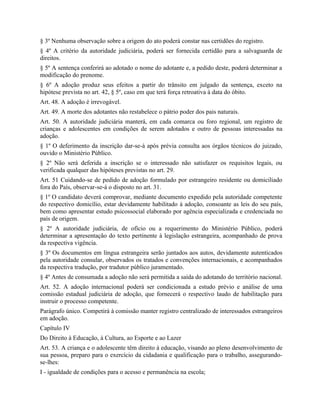 § 3º Nenhuma observação sobre a origem do ato poderá constar nas certidões do registro.
§ 4º A critério da autoridade judiciária, poderá ser fornecida certidão para a salvaguarda de
direitos.
§ 5º A sentença conferirá ao adotado o nome do adotante e, a pedido deste, poderá determinar a
modificação do prenome.
§ 6º A adoção produz seus efeitos a partir do trânsito em julgado da sentença, exceto na
hipótese prevista no art. 42, § 5º, caso em que terá força retroativa à data do óbito.
Art. 48. A adoção é irrevogável.
Art. 49. A morte dos adotantes não restabelece o pátrio poder dos pais naturais.
Art. 50. A autoridade judiciária manterá, em cada comarca ou foro regional, um registro de
crianças e adolescentes em condições de serem adotados e outro de pessoas interessadas na
adoção.
§ 1º O deferimento da inscrição dar-se-á após prévia consulta aos órgãos técnicos do juizado,
ouvido o Ministério Público.
§ 2º Não será deferida a inscrição se o interessado não satisfazer os requisitos legais, ou
verificada qualquer das hipóteses previstas no art. 29.
Art. 51 Cuidando-se de pedido de adoção formulado por estrangeiro residente ou domiciliado
fora do País, observar-se-á o disposto no art. 31.
§ 1º O candidato deverá comprovar, mediante documento expedido pela autoridade competente
do respectivo domicílio, estar devidamente habilitado à adoção, consoante as leis do seu país,
bem como apresentar estudo psicossocial elaborado por agência especializada e credenciada no
país de origem.
§ 2º A autoridade judiciária, de ofício ou a requerimento do Ministério Público, poderá
determinar a apresentação do texto pertinente à legislação estrangeira, acompanhado de prova
da respectiva vigência.
§ 3º Os documentos em língua estrangeira serão juntados aos autos, devidamente autenticados
pela autoridade consular, observados os tratados e convenções internacionais, e acompanhados
da respectiva tradução, por tradutor público juramentado.
§ 4º Antes de consumada a adoção não será permitida a saída do adotando do território nacional.
Art. 52. A adoção internacional poderá ser condicionada a estudo prévio e análise de uma
comissão estadual judiciária de adoção, que fornecerá o respectivo laudo de habilitação para
instruir o processo competente.
Parágrafo único. Competirá à comissão manter registro centralizado de interessados estrangeiros
em adoção.
Capítulo IV
Do Direito à Educação, à Cultura, ao Esporte e ao Lazer
Art. 53. A criança e o adolescente têm direito à educação, visando ao pleno desenvolvimento de
sua pessoa, preparo para o exercício da cidadania e qualificação para o trabalho, assegurando-
se-lhes:
I - igualdade de condições para o acesso e permanência na escola;
 