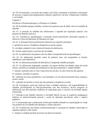 Art. 59. Os municípios, com apoio dos estados e da União, estimularão e facilitarão a destinação
de recursos e espaços para programações culturais, esportivas e de lazer voltadas para a infância
e a juventude.
Capítulo V
Do Direito à Profissionalização e à Proteção no Trabalho
Art. 60. É proibido qualquer trabalho a menores de quatorze anos de idade, salvo na condição de
aprendiz.
Art. 61. A proteção ao trabalho dos adolescentes é regulada por legislação especial, sem
prejuízo do disposto nesta Lei.
Art. 62. Considera-se aprendizagem a formação técnico-profissional ministrada segundo as
diretrizes e bases da legislação de educação em vigor.
Art. 63. A formação técnico-profissional obedecerá aos seguintes princípios:
I - garantia de acesso e freqüência obrigatória ao ensino regular;
II - atividade compatível com o desenvolvimento do adolescente;
III - horário especial para o exercício das atividades.
Art. 64. Ao adolescente até quatorze anos de idade é assegurada bolsa de aprendizagem.
Art. 65. Ao adolescente aprendiz, maior de quatorze anos, são assegurados os direitos
trabalhistas e previdenciários.
Art. 66. Ao adolescente portador de deficiência é assegurado trabalho protegido.
Art. 67. Ao adolescente empregado, aprendiz, em regime familiar de trabalho, aluno de escola
técnica, assistido em entidade governamental ou não-governamental, é vedado trabalho:
I - noturno, realizado entre as vinte e duas horas de um dia e as cinco horas do dia seguinte;
II - perigoso, insalubre ou penoso;
III - realizado em locais prejudiciais à sua formação e ao seu desenvolvimento físico, psíquico,
moral e social;
IV - realizado em horários e locais que não permitam a freqüência à escola.
Art. 68. O programa social que tenha por base o trabalho educativo, sob responsabilidade de
entidade governamental ou não-governamental sem fins lucrativos, deverá assegurar ao
adolescente que dele participe condições de capacitação para o exercício de atividade regular
remunerada.
§ 1º Entende-se por trabalho educativo a atividade laboral em que as exigências pedagógicas
relativas ao desenvolvimento pessoal e social do educando prevalecem sobre o aspecto
produtivo.
§ 2º A remuneração que o adolescente recebe pelo trabalho efetuado ou a participação na venda
dos produtos de seu trabalho não desfigura o caráter educativo.
Art. 69. O adolescente tem direito à profissionalização e à proteção no trabalho, observados os
seguintes aspectos, entre outros:
I - respeito à condição peculiar de pessoa em desenvolvimento;
 