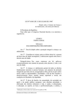LEI No 8.069, DE 13 DE JULHO DE 19901

                                             Dispõe sobre o Estatuto da Criança e
                                        do Adolescente, e dá outras providências.

      O Presidente da República
      Faço saber que o Congresso Nacional decreta e eu sanciono a
seguinte lei:


                                       LIVRO I
                                     PARTE GERAL

                                 TÍTULO I
                      DAS DISPOSIÇÕES PRELIMINARES

      Art. 1o Esta lei dispõe sobre a proteção integral à criança e ao
adolescente.
      Art. 2o Considera-se criança, para os efeitos desta lei, a pessoa
até doze anos de idade incompletos, e adolescente aquela entre doze e
dezoito anos de idade.
      Parágrafo único. Nos casos expressos em lei, aplica-se
excepcionalmente este estatuto às pessoas entre dezoito e vinte e um
anos de idade.
      Art. 3o A criança e o adolescente gozam de todos os direitos
fundamentais inerentes à pessoa humana, sem prejuízo da proteção
integral de que trata esta lei, assegurando-se-lhes, por lei ou por outros
meios, todas as oportunidades e facilidades, a fim de lhes facultar o
desenvolvimento físico, mental, moral, espiritual e social, em
condições de liberdade e de dignidade.
      Art. 4o É dever da família, da comunidade, da sociedade em
geral e do poder público assegurar, com absoluta prioridade, a
efetivação dos direitos referentes à vida, à saúde, à alimentação,
à educação, ao esporte, ao lazer, à profissionalização, à cultura, à

1
    Publicada no Diário Oficial da União de 16 de julho de 1990.

Estatuto da Criança e do Adolescente                                           9
 