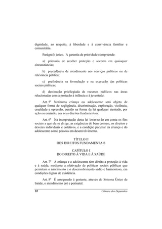 dignidade, ao respeito, à liberdade e à convivência familiar e
comunitária.
     Parágrafo único. A garantia de prioridade compreende:
      a) primazia de receber proteção e socorro em quaisquer
circunstâncias;
      b) precedência de atendimento nos serviços públicos ou de
relevância pública;
      c) preferência na formulação e na execução das políticas
sociais públicas;
      d) destinação privilegiada de recursos públicos nas áreas
relacionadas com a proteção à infância e à juventude.
      Art. 5o Nenhuma criança ou adolescente será objeto de
qualquer forma de negligência, discriminação, exploração, violência,
crueldade e opressão, punido na forma da lei qualquer atentado, por
ação ou omissão, aos seus direitos fundamentais.
      Art. 6o Na interpretação desta lei levar-se-ão em conta os fins
sociais a que ela se dirige, as exigências do bem comum, os direitos e
deveres individuais e coletivos, e a condição peculiar da criança e do
adolescente como pessoas em desenvolvimento.

                          TÍTULO II
                DOS DIREITOS FUNDAMENTAIS

                         CAPÍTULO I
                DO DIREITO À VIDA E À SAÚDE

     Art. 7o A criança e o adolescente têm direito a proteção à vida
e à saúde, mediante a efetivação de políticas sociais públicas que
permitam o nascimento e o desenvolvimento sadio e harmonioso, em
condições dignas de existência.
     Art. 8o É assegurado à gestante, através do Sistema Único de
Saúde, o atendimento pré e perinatal.

10                                                Câmara dos Deputados
 