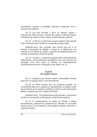 discordância, recorrer à autoridade judiciária competente para a
solução da divergência.
      Art. 22. Aos pais incumbe o dever de sustento, guarda e
educação dos filhos menores, cabendo-lhes ainda, no interesse destes,
a obrigação de cumprir e fazer cumprir as determinações judiciais.
     Art. 23. A falta ou a carência de recursos materiais não constitui
motivo suficiente para a perda ou a suspensão do pátrio poder.
      Parágrafo único. Não existindo outro motivo que por si só
autorize a decretação da medida, a criança ou o adolescente será
mantido em sua família de origem, a qual deverá obrigatoriamente ser
incluída em programas oficiais de auxílio.
       Art. 24. A perda e a suspensão do pátrio poder serão decretadas
judicialmente, em procedimento contraditório, nos casos previstos na
legislação civil, bem como na hipótese de descumprimento
injustificado dos deveres e obrigações a que alude o art. 22.


                              Seção II
                         Da Família Natural

      Art. 25. Entende-se por família natural a comunidade formada
pelos pais ou qualquer deles e seus descendentes.
      Art. 26. Os filhos havidos fora do casamento poderão ser
reconhecidos pelos pais, conjunta ou separadamente, no próprio termo
de nascimento, por testamento, mediante escritura ou outro documento
público, qualquer que seja a origem da filiação.
      Parágrafo único. O reconhecimento pode preceder o nascimento
do filho ou suceder-lhe ao falecimento, se deixar descendentes.
      Art. 27. O reconhecimento do estado de filiação é direito
personalíssimo, indisponível e imprescritível, podendo ser exercitado
contra os pais ou seus herdeiros, sem qualquer restrição, observado o
segredo de justiça.


14                                                 Câmara dos Deputados
 