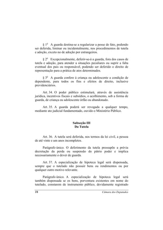 § 1o A guarda destina-se a regularizar a posse de fato, podendo
ser deferida, liminar ou incidentalmente, nos procedimentos de tutela
e adoção, exceto no de adoção por estrangeiros.

      § 2o Excepcionalmente, deferir-se-á a guarda, fora dos casos de
tutela e adoção, para atender a situações peculiares ou suprir a falta
eventual dos pais ou responsável, podendo ser deferido o direito de
representação para a prática de atos determinados.

      § 3o A guarda confere à criança ou adolescente a condição de
dependente, para todos os fins e efeitos de direito, inclusive
previdenciários.

      Art. 34. O poder público estimulará, através de assistência
jurídica, incentivos fiscais e subsídios, o acolhimento, sob a forma de
guarda, de criança ou adolescente órfão ou abandonado.

     Art. 35. A guarda poderá ser revogada a qualquer tempo,
mediante ato judicial fundamentado, ouvido o Ministério Público.


                             Subseção III
                              Da Tutela


      Art. 36. A tutela será deferida, nos termos da lei civil, a pessoa
de até vinte e um anos incompletos.

      Parágrafo único. O deferimento da tutela pressupõe a prévia
decretação da perda ou suspensão do pátrio poder e implica
necessariamente o dever de guarda.

     Art. 37. A especialização de hipoteca legal será dispensada,
sempre que o tutelado não possuir bens ou rendimentos ou por
qualquer outro motivo relevante.

      Parágrafo único. A especialização de hipoteca legal será
também dispensada se os bens, porventura existentes em nome do
tutelado, constarem de instrumento público, devidamente registrado

16                                                 Câmara dos Deputados
 