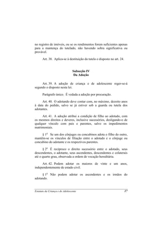 no registro de imóveis, ou se os rendimentos forem suficientes apenas
para a mantença do tutelado, não havendo sobra significativa ou
provável.

      Art. 38. Aplica-se à destituição da tutela o disposto no art. 24.


                                Subseção IV
                                 Da Adoção

     Art. 39. A adoção de criança e de adolescente reger-se-á
segundo o disposto nesta lei.

      Parágrafo único. É vedada a adoção por procuração.

     Art. 40. O adotando deve contar com, no máximo, dezoito anos
à data do pedido, salvo se já estiver sob a guarda ou tutela dos
adotantes.

     Art. 41. A adoção atribui a condição de filho ao adotado, com
os mesmos direitos e deveres, inclusive sucessórios, desligando-o de
qualquer vínculo com pais e parentes, salvo os impedimentos
matrimoniais.

     § 1o Se um dos cônjuges ou concubinos adota o filho do outro,
mantêm-se os vínculos de filiação entre o adotado e o cônjuge ou
concubino do adotante e os respectivos parentes.

      § 2o É recíproco o direito sucessório entre o adotado, seus
descendentes, o adotante, seus ascendentes, descendentes e colaterais
até o quarto grau, observada a ordem de vocação hereditária.

     Art. 42. Podem adotar os maiores de vinte e um anos,
independentemente de estado civil.

     § 1o Não podem adotar os ascendentes e os irmãos do
adotando.


Estatuto da Criança e do Adolescente                                      17
 
