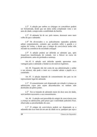 § 2o A adoção por ambos os cônjuges ou concubinos poderá
ser formalizada, desde que um deles tenha completado vinte e um
anos de idade, comprovada a estabilidade da família.

      § 3o O adotante há de ser, pelo menos, dezesseis anos mais
velho do que o adotando.

      § 4o Os divorciados e os judicialmente separados poderão
adotar conjuntamente, contanto que acordem sobre a guarda e o
regime de visitas, e desde que o estágio de convivência tenha sido
iniciado na constância da sociedade conjugal.

      § 5o A adoção poderá ser deferida ao adotante que, após
inequívoca manifestação de vontade, vier a falecer no curso do
procedimento, antes de prolatada a sentença.

     Art. 43. A adoção será deferida quando apresentar reais
vantagens para o adotando e fundar-se em motivos legítimos.

      Art. 44. Enquanto não der conta de sua administração e saldar
o seu alcance, não pode o tutor ou o curador adotar o pupilo ou o
curatelado.

      Art. 45. A adoção depende do consentimento dos pais ou do
representante legal do adotando.

      § 1o O consentimento será dispensado em relação à criança ou
adolescente cujos pais sejam desconhecidos ou tenham sido
destituídos do pátrio poder.

       § 2o Em se tratando de adotando maior de doze anos de idade,
será também necessário o seu consentimento.

      Art. 46. A adoção será precedida de estágio de convivência com
a criança ou adolescente, pelo prazo que a autoridade judiciária fixar,
observadas as peculiaridades do caso.

     § 1o O estágio de convivência poderá ser dispensado se o
adotando não tiver mais de um ano de idade ou se, qualquer que seja a

18                                                 Câmara dos Deputados
 