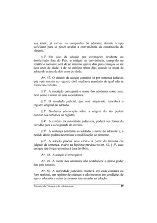 sua idade, já estiver na companhia do adotante durante tempo
suficiente para se poder avaliar a conveniência da constituição do
vínculo.
       § 2o Em caso de adoção por estrangeiro residente ou
domiciliado fora do País, o estágio de convivência, cumprido no
território nacional, será de no mínimo quinze dias para crianças de até
dois anos de idade, e de no mínimo trinta dias quando se tratar de
adotando acima de dois anos de idade.
      Art. 47. O vínculo da adoção constitui-se por sentença judicial,
que será inscrita no registro civil mediante mandado do qual não se
fornecerá certidão.
     § 1o A inscrição consignará o nome dos adotantes como pais,
bem como o nome de seus ascendentes.
      § 2o O mandado judicial, que será arquivado, cancelará o
registro original do adotado.
      § 3o Nenhuma observação sobre a origem do ato poderá
constar nas certidões do registro.
      § 4o A critério da autoridade judiciária, poderá ser fornecida
certidão para a salvaguarda de direitos.
     § 5o A sentença conferirá ao adotado o nome do adotante e, a
pedido deste, poderá determinar a modificação do prenome.
      § 6o A adoção produz seus efeitos a partir do trânsito em
julgado da sentença, exceto na hipótese prevista no art. 42, § 5o, caso
em que terá força retroativa à data do óbito.
      Art. 48. A adoção é irrevogável.
      Art. 49. A morte dos adotantes não restabelece o pátrio poder
dos pais naturais.
      Art. 50. A autoridade judiciária manterá, em cada comarca ou
foro regional, um registro de crianças e adolescentes em condições de
serem adotados e outro de pessoas interessadas na adoção.

Estatuto da Criança e do Adolescente                                19
 