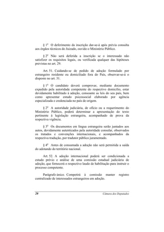 § 1o O deferimento da inscrição dar-se-á após prévia consulta
aos órgãos técnicos do Juizado, ouvido o Ministério Público.

       § 2o Não será deferida a inscrição se o interessado não
satisfizer os requisitos legais, ou verificada qualquer das hipóteses
previstas no art. 29.

      Art. 51. Cuidando-se de pedido de adoção formulado por
estrangeiro residente ou domiciliado fora do País, observar-se-á o
disposto no art. 31.

      § 1o O candidato deverá comprovar, mediante documento
expedido pela autoridade competente do respectivo domicílio, estar
devidamente habilitado à adoção, consoante as leis do seu país, bem
como apresentar estudo psicossocial elaborado por agência
especializada e credenciada no país de origem.

      § 2o A autoridade judiciária, de ofício ou a requerimento do
Ministério Público, poderá determinar a apresentação do texto
pertinente à legislação estrangeira, acompanhado de prova da
respectiva vigência.

      § 3o Os documentos em língua estrangeira serão juntados aos
autos, devidamente autenticados pela autoridade consular, observados
os tratados e convenções internacionais, e acompanhados da
respectiva tradução, por tradutor público juramentado.

     § 4o Antes de consumada a adoção não será permitida a saída
do adotando do território nacional.

      Art. 52. A adoção internacional poderá ser condicionada a
estudo prévio e análise de uma comissão estadual judiciária de
adoção, que fornecerá o respectivo laudo de habilitação para instruir o
processo competente.

      Parágrafo único. Competirá à comissão manter             registro
centralizado de interessados estrangeiros em adoção.



20                                                 Câmara dos Deputados
 