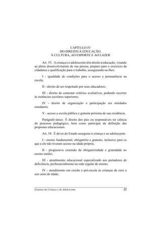 CAPÍTULO IV
                   DO DIREITO À EDUCAÇÃO,
              À CULTURA, AO ESPORTE E AO LAZER

      Art. 53. A criança e o adolescente têm direito à educação, visando
ao pleno desenvolvimento de sua pessoa, preparo para o exercício da
cidadania e qualificação para o trabalho, assegurando-se-lhes:
      I - igualdade de condições para o acesso e permanência na
escola;
      II - direito de ser respeitado por seus educadores;
      III - direito de contestar critérios avaliativos, podendo recorrer
às instâncias escolares superiores;
      IV - direito de organização e participação em entidades
estudantis;
      V - acesso a escola pública e gratuita próxima de sua residência.
     Parágrafo único. É direito dos pais ou responsáveis ter ciência
do processo pedagógico, bem como participar da definição das
propostas educacionais.
      Art. 54. É dever do Estado assegurar à criança e ao adolescente:
      I - ensino fundamental, obrigatório e gratuito, inclusive para os
que a ele não tiveram acesso na idade própria;
     II - progressiva extensão da obrigatoriedade e gratuidade ao
ensino médio;
      III - atendimento educacional especializado aos portadores de
deficiência, preferencialmente na rede regular de ensino;
      IV - atendimento em creche e pré-escola às crianças de zero a
seis anos de idade;



Estatuto da Criança e do Adolescente                                 21
 