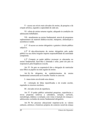 V - acesso aos níveis mais elevados do ensino, da pesquisa e da
criação artística, segundo a capacidade de cada um;
      VI - oferta de ensino noturno regular, adequado às condições do
adolescente trabalhador;
      VII - atendimento no ensino fundamental, através de programas
suplementares de material didático-escolar, transporte, alimentação e
assistência à saúde.
      § 1o O acesso ao ensino obrigatório e gratuito é direito público
subjetivo.
      § 2o O não-oferecimento do ensino obrigatório pelo poder
público ou sua oferta irregular importa responsabilidade da autoridade
competente.
      § 3o Compete ao poder público recensear os educandos no
ensino fundamental, fazer-lhes a chamada e zelar, junto aos pais ou
responsável, pela freqüência à escola.
      Art. 55. Os pais ou responsável têm a obrigação de matricular
seus filhos ou pupilos na rede regular de ensino.
     Art. 56. Os dirigentes de estabelecimentos de                ensino
fundamental comunicarão ao Conselho Tutelar os casos de:
      I - maus-tratos envolvendo seus alunos;
      II - reiteração de faltas injustificadas e de evasão escolar,
esgotados os recursos escolares;
      III - elevados níveis de repetência.
      Art. 57. O poder público estimulará pesquisas, experiências e
novas propostas relativas a calendário, seriação, currículo,
metodologia, didática e avaliação, com vistas à inserção de crianças e
adolescentes excluídos do ensino fundamental obrigatório.
      Art. 58. No processo educacional respeitar-se-ão os valores
culturais, artísticos e históricos próprios do contexto social da criança

22                                                  Câmara dos Deputados
 