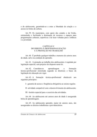 e do adolescente, garantindo-se a estes a liberdade de criação e o
acesso às fontes de cultura.

      Art. 59. Os municípios, com apoio dos estados e da União,
estimularão e facilitarão a destinação de recursos e espaços para
programações culturais, esportivas e de lazer voltadas para a infância
e a juventude.


                          CAPÍTULO V
               DO DIREITO À PROFISSIONALIZAÇÃO
                  E À PROTEÇÃO NO TRABALHO

      Art. 60. É proibido qualquer trabalho a menores de catorze anos
de idade, salvo na condição de aprendiz.

      Art. 61. A proteção ao trabalho dos adolescentes é regulada por
legislação especial, sem prejuízo do disposto nesta lei.

      Art. 62. Considera-se      aprendizagem      a    formação
técnico-profissional ministrada segundo as diretrizes e bases da
legislação de educação em vigor.

      Art. 63. A formação              técnico-profissional   obedecerá   aos
seguintes princípios:

      I - garantia de acesso e freqüência obrigatória ao ensino regular;

      II - atividade compatível com o desenvolvimento do adolescente;

      III - horário especial para o exercício das atividades.

      Art. 64. Ao adolescente até catorze anos de idade é assegurada
bolsa de aprendizagem.

     Art. 65. Ao adolescente aprendiz, maior de catorze anos, são
assegurados os direitos trabalhistas e previdenciários.



Estatuto da Criança e do Adolescente                                      23
 