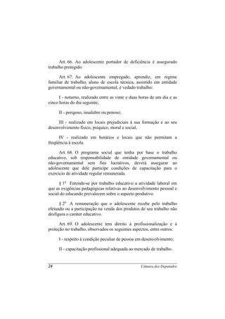 Art. 66. Ao adolescente portador de deficiência é assegurado
trabalho protegido.

      Art. 67. Ao adolescente empregado, aprendiz, em regime
familiar de trabalho, aluno de escola técnica, assistido em entidade
governamental ou não-governamental, é vedado trabalho:

      I - noturno, realizado entre as vinte e duas horas de um dia e as
cinco horas do dia seguinte;

     II - perigoso, insalubre ou penoso;

     III - realizado em locais prejudiciais à sua formação e ao seu
desenvolvimento físico, psíquico, moral e social;

      IV - realizado em horários e locais que não permitam a
freqüência à escola.

      Art. 68. O programa social que tenha por base o trabalho
educativo, sob responsabilidade de entidade governamental ou
não-governamental sem fins lucrativos, deverá assegurar ao
adolescente que dele participe condições de capacitação para o
exercício de atividade regular remunerada.

      § 1o Entende-se por trabalho educativo a atividade laboral em
que as exigências pedagógicas relativas ao desenvolvimento pessoal e
social do educando prevalecem sobre o aspecto produtivo.

      § 2o A remuneração que o adolescente recebe pelo trabalho
efetuado ou a participação na venda dos produtos de seu trabalho não
desfigura o caráter educativo.

      Art. 69. O adolescente tem direito à profissionalização e à
proteção no trabalho, observados os seguintes aspectos, entre outros:

     I - respeito à condição peculiar de pessoa em desenvolvimento;

     II - capacitação profissional adequada ao mercado de trabalho.


24                                                 Câmara dos Deputados
 