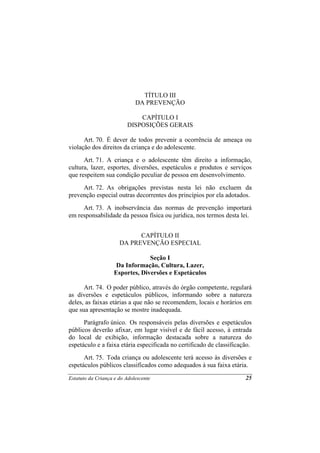 TÍTULO III
                             DA PREVENÇÃO

                             CAPÍTULO I
                         DISPOSIÇÕES GERAIS

      Art. 70. É dever de todos prevenir a ocorrência de ameaça ou
violação dos direitos da criança e do adolescente.
      Art. 71. A criança e o adolescente têm direito a informação,
cultura, lazer, esportes, diversões, espetáculos e produtos e serviços
que respeitem sua condição peculiar de pessoa em desenvolvimento.
     Art. 72. As obrigações previstas nesta lei não excluem da
prevenção especial outras decorrentes dos princípios por ela adotados.
     Art. 73. A inobservância das normas de prevenção importará
em responsabilidade da pessoa física ou jurídica, nos termos desta lei.


                            CAPÍTULO II
                      DA PREVENÇÃO ESPECIAL

                                Seção I
                    Da Informação, Cultura, Lazer,
                   Esportes, Diversões e Espetáculos

      Art. 74. O poder público, através do órgão competente, regulará
as diversões e espetáculos públicos, informando sobre a natureza
deles, as faixas etárias a que não se recomendem, locais e horários em
que sua apresentação se mostre inadequada.
      Parágrafo único. Os responsáveis pelas diversões e espetáculos
públicos deverão afixar, em lugar visível e de fácil acesso, à entrada
do local de exibição, informação destacada sobre a natureza do
espetáculo e a faixa etária especificada no certificado de classificação.
      Art. 75. Toda criança ou adolescente terá acesso às diversões e
espetáculos públicos classificados como adequados à sua faixa etária.

Estatuto da Criança e do Adolescente                                  25
 
