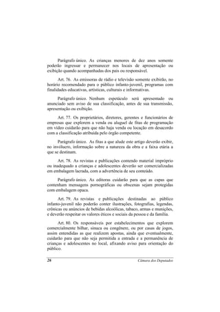 Parágrafo único. As crianças menores de dez anos somente
poderão ingressar e permanecer nos locais de apresentação ou
exibição quando acompanhadas dos pais ou responsável.
      Art. 76. As emissoras de rádio e televisão somente exibirão, no
horário recomendado para o público infanto-juvenil, programas com
finalidades educativas, artísticas, culturais e informativas.
      Parágrafo único. Nenhum espetáculo será apresentado ou
anunciado sem aviso de sua classificação, antes de sua transmissão,
apresentação ou exibição.
     Art. 77. Os proprietários, diretores, gerentes e funcionários de
empresas que explorem a venda ou aluguel de fitas de programação
em vídeo cuidarão para que não haja venda ou locação em desacordo
com a classificação atribuída pelo órgão competente.
      Parágrafo único. As fitas a que alude este artigo deverão exibir,
no invólucro, informação sobre a natureza da obra e a faixa etária a
que se destinam.
      Art. 78. As revistas e publicações contendo material impróprio
ou inadequado a crianças e adolescentes deverão ser comercializadas
em embalagem lacrada, com a advertência de seu conteúdo.
     Parágrafo único. As editoras cuidarão para que as capas que
contenham mensagens pornográficas ou obscenas sejam protegidas
com embalagem opaca.
      Art. 79. As revistas e publicações destinadas ao público
infanto-juvenil não poderão conter ilustrações, fotografias, legendas,
crônicas ou anúncios de bebidas alcoólicas, tabaco, armas e munições,
e deverão respeitar os valores éticos e sociais da pessoa e da família.
      Art. 80. Os responsáveis por estabelecimentos que explorem
comercialmente bilhar, sinuca ou congênere, ou por casas de jogos,
assim entendidas as que realizem apostas, ainda que eventualmente,
cuidarão para que não seja permitida a entrada e a permanência de
crianças e adolescentes no local, afixando aviso para orientação do
público.

26                                                 Câmara dos Deputados
 
