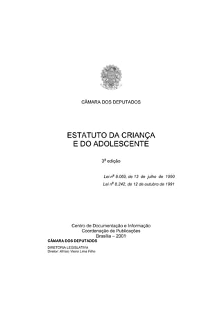 CÂMARA DOS DEPUTADOS




             ESTATUTO DA CRIANÇA
              E DO ADOLESCENTE

                                     3a edição


                                     Lei no 8.069, de 13 de julho de 1990
                                     Lei no 8.242, de 12 de outubro de 1991




                 Centro de Documentação e Informação
                     Coordenação de Publicações
                            Brasília – 2001
CÂMARA DOS DEPUTADOS
DIRETORIA LEGISLATIVA
Diretor: Afrísio Vieira Lima Filho
 