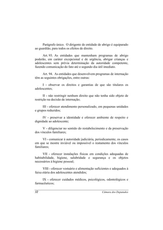 Parágrafo único. O dirigente de entidade de abrigo é equiparado
ao guardião, para todos os efeitos de direito.

      Art. 93. As entidades que mantenham programas de abrigo
poderão, em caráter excepcional e de urgência, abrigar crianças e
adolescentes sem prévia determinação da autoridade competente,
fazendo comunicação do fato até o segundo dia útil imediato.

     Art. 94. As entidades que desenvolvem programas de internação
têm as seguintes obrigações, entre outras:

      I - observar os direitos e garantias de que são titulares os
adolescentes;

       II - não restringir nenhum direito que não tenha sido objeto de
restrição na decisão de internação;

      III - oferecer atendimento personalizado, em pequenas unidades
e grupos reduzidos;

      IV - preservar a identidade e oferecer ambiente de respeito e
dignidade ao adolescente;

      V - diligenciar no sentido do restabelecimento e da preservação
dos vínculos familiares;

      VI - comunicar à autoridade judiciária, periodicamente, os casos
em que se mostre inviável ou impossível o reatamento dos vínculos
familiares;

      VII - oferecer instalações físicas em condições adequadas de
habitabilidade, higiene, salubridade e segurança e os objetos
necessários à higiene pessoal;

      VIII - oferecer vestuário e alimentação suficientes e adequados à
faixa etária dos adolescentes atendidos;

     IX - oferecer cuidados médicos, psicológicos, odontológicos e
farmacêuticos;

32                                                 Câmara dos Deputados
 