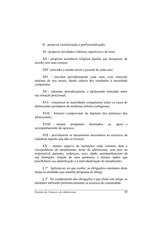 X - propiciar escolarização e profissionalização;

      XI - propiciar atividades culturais, esportivas e de lazer;

     XII - propiciar assistência religiosa àqueles que desejarem, de
acordo com suas crenças;

      XIII - proceder a estudo social e pessoal de cada caso;

    XIV - reavaliar periodicamente cada caso, com intervalo
máximo de seis meses, dando ciência dos resultados à autoridade
competente;

      XV - informar, periodicamente, o adolescente internado sobre
sua situação processual;

      XVI - comunicar às autoridades competentes todos os casos de
adolescentes portadores de moléstias infecto-contagiosas;

      XVII - fornecer comprovante de depósito dos pertences dos
adolescentes;

    XVIII - manter      programas          destinados     ao        apoio e
acompanhamento de egressos;

     XIX - providenciar os documentos necessários ao exercício da
cidadania àqueles que não os tiverem;

      XX - manter arquivo de anotações onde constem data e
circunstâncias do atendimento, nome do adolescente, seus pais ou
responsável, parentes, endereços, sexo, idade, acompanhamento da
sua formação, relação de seus pertences e demais dados que
possibilitem sua identificação e a individualização do atendimento.

      § 1o Aplicam-se, no que couber, as obrigações constantes deste
artigo às entidades que mantêm programa de abrigo.

      § 2o No cumprimento das obrigações a que alude este artigo, as
entidades utilizarão preferencialmente os recursos da comunidade.

Estatuto da Criança e do Adolescente                                     33
 
