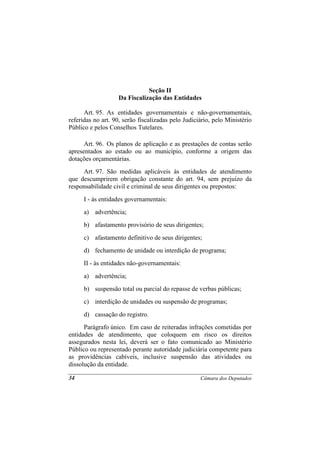 Seção II
                   Da Fiscalização das Entidades

      Art. 95. As entidades governamentais e não-governamentais,
referidas no art. 90, serão fiscalizadas pelo Judiciário, pelo Ministério
Público e pelos Conselhos Tutelares.

      Art. 96. Os planos de aplicação e as prestações de contas serão
apresentados ao estado ou ao município, conforme a origem das
dotações orçamentárias.
     Art. 97. São medidas aplicáveis às entidades de atendimento
que descumprirem obrigação constante do art. 94, sem prejuízo da
responsabilidade civil e criminal de seus dirigentes ou prepostos:
      I - às entidades governamentais:
      a) advertência;
      b) afastamento provisório de seus dirigentes;
      c) afastamento definitivo de seus dirigentes;
      d) fechamento de unidade ou interdição de programa;
      II - às entidades não-governamentais:
      a) advertência;
      b) suspensão total ou parcial do repasse de verbas públicas;
      c) interdição de unidades ou suspensão de programas;
      d) cassação do registro.
      Parágrafo único. Em caso de reiteradas infrações cometidas por
entidades de atendimento, que coloquem em risco os direitos
assegurados nesta lei, deverá ser o fato comunicado ao Ministério
Público ou representado perante autoridade judiciária competente para
as providências cabíveis, inclusive suspensão das atividades ou
dissolução da entidade.

34                                                  Câmara dos Deputados
 