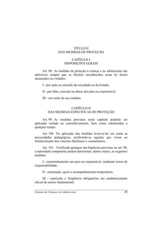 TÍTULO II
                    DAS MEDIDAS DE PROTEÇÃO

                             CAPÍTULO I
                         DISPOSIÇÕES GERAIS

      Art. 98. As medidas de proteção à criança e ao adolescente são
aplicáveis sempre que os direitos reconhecidos nesta lei forem
ameaçados ou violados:
      I - por ação ou omissão da sociedade ou do Estado;
      II - por falta, omissão ou abuso dos pais ou responsável;
      III - em razão de sua conduta.


                       CAPÍTULO II
           DAS MEDIDAS ESPECÍFICAS DE PROTEÇÃO

      Art. 99. As medidas previstas neste capítulo poderão ser
aplicadas isolada ou cumulativamente, bem como substituídas a
qualquer tempo.
      Art. 100. Na aplicação das medidas levar-se-ão em conta as
necessidades pedagógicas, preferindo-se aquelas que visem ao
fortalecimento dos vínculos familiares e comunitários.
      Art. 101. Verificada qualquer das hipóteses previstas no art. 98,
a autoridade competente poderá determinar, dentre outras, as seguintes
medidas:
     I - encaminhamento aos pais ou responsável, mediante termo de
responsabilidade;
      II - orientação, apoio e acompanhamento temporários;
      III - matrícula e freqüência obrigatórias em estabelecimento
oficial de ensino fundamental;

Estatuto da Criança e do Adolescente                                35
 