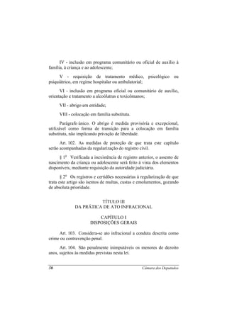 IV - inclusão em programa comunitário ou oficial de auxílio à
família, à criança e ao adolescente;
      V - requisição de tratamento médico, psicológico ou
psiquiátrico, em regime hospitalar ou ambulatorial;
      VI - inclusão em programa oficial ou comunitário de auxílio,
orientação e tratamento a alcoólatras e toxicômanos;
     VII - abrigo em entidade;
     VIII - colocação em família substituta.
       Parágrafo único. O abrigo é medida provisória e excepcional,
utilizável como forma de transição para a colocação em família
substituta, não implicando privação de liberdade.
      Art. 102. As medidas de proteção de que trata este capítulo
serão acompanhadas da regularização do registro civil.
     § 1o Verificada a inexistência de registro anterior, o assento de
nascimento da criança ou adolescente será feito à vista dos elementos
disponíveis, mediante requisição da autoridade judiciária.
       § 2o Os registros e certidões necessárias à regularização de que
trata este artigo são isentos de multas, custas e emolumentos, gozando
de absoluta prioridade.


                        TÍTULO III
              DA PRÁTICA DE ATO INFRACIONAL

                          CAPÍTULO I
                      DISPOSIÇÕES GERAIS

     Art. 103. Considera-se ato infracional a conduta descrita como
crime ou contravenção penal.
      Art. 104. São penalmente inimputáveis os menores de dezoito
anos, sujeitos às medidas previstas nesta lei.


36                                                 Câmara dos Deputados
 