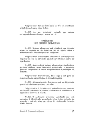 Parágrafo único. Para os efeitos desta lei, deve ser considerada
a idade do adolescente à data do fato.

      Art. 105. Ao ato infracional praticado            por   criança
corresponderão as medidas previstas no art. 101.


                            CAPÍTULO II
                     DOS DIREITOS INDIVIDUAIS

     Art. 106. Nenhum adolescente será privado de sua liberdade
senão em flagrante de ato infracional ou por ordem escrita e
fundamentada da autoridade judiciária competente.

      Parágrafo único. O adolescente tem direito à identificação dos
responsáveis pela sua apreensão, devendo ser informado acerca de
seus direitos.

      Art. 107. A apreensão de qualquer adolescente e o local onde se
encontra recolhido serão incontinenti comunicados à autoridade
judiciária competente e à família do apreendido ou à pessoa por ele
indicada.

     Parágrafo único. Examinar-se-á, desde logo e sob pena de
responsabilidade, a possibilidade de liberação imediata.

      Art. 108. A internação, antes da sentença, pode ser determinada
pelo prazo máximo de quarenta e cinco dias.

     Parágrafo único. A decisão deverá ser fundamentada e basear-se
em indícios suficientes de autoria e materialidade, demonstrada a
necessidade imperiosa da medida.

      Art. 109. O adolescente civilmente identificado não será
submetido à identificação compulsória pelos órgãos policiais, de
proteção e judiciais, salvo para efeito de confrontação, havendo
dúvida fundada.


Estatuto da Criança e do Adolescente                               37
 