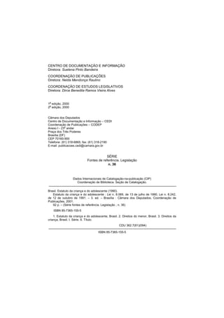 CENTRO DE DOCUMENTAÇÃO E INFORMAÇÃO
Diretora: Suelena Pinto Bandeira
COORDENAÇÃO DE PUBLICAÇÕES
Diretora: Nelda Mendonça Raulino
COORDENAÇÃO DE ESTUDOS LEGISLATIVOS
Diretora: Dirce Benedita Ramos Vieira Alves


1a edição, 2000
2a edição, 2000


Câmara dos Deputados
Centro de Documentação e Informação – CEDI
Coordenação de Publicações – CODEP
Anexo I - 23o andar
Praça dos Três Poderes
Brasília (DF)
CEP 70160-900
Telefone: (61) 318-6865; fax: (61) 318-2190
E-mail: publicacoes.cedi@camara.gov.br


                                          SÉRIE
                             Fontes de referência. Legislação
                                           n. 36



                  Dados Internacionais de Catalogação-na-publicação (CIP)
                    Coordenação de Biblioteca. Seção de Catalogação.

Brasil. Estatuto da criança e do adolescente (1990).
   Estatuto da criança e do adolescente : Lei n. 8.069, de 13 de julho de 1990, Lei n. 8.242,
de 12 de outubro de 1991. – 3. ed. – Brasília : Câmara dos Deputados, Coordenação de
Publicações, 2001.
   92 p. – (Série fontes de referência. Legislação ; n. 36)
    ISBN 85-7365-155-5
    1. Estatuto da criança e do adolescente, Brasil. 2. Direitos do menor, Brasil. 3. Direitos da
criança, Brasil. I. Série. II. Título.
                                                     CDU 362.7(81)(094)

                                      ISBN 85-7365-155-5
 