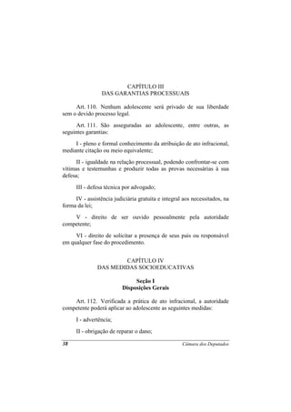 CAPÍTULO III
                 DAS GARANTIAS PROCESSUAIS

     Art. 110. Nenhum adolescente será privado de sua liberdade
sem o devido processo legal.
      Art. 111. São asseguradas ao adolescente, entre outras, as
seguintes garantias:
     I - pleno e formal conhecimento da atribuição de ato infracional,
mediante citação ou meio equivalente;
      II - igualdade na relação processual, podendo confrontar-se com
vítimas e testemunhas e produzir todas as provas necessárias à sua
defesa;
      III - defesa técnica por advogado;
     IV - assistência judiciária gratuita e integral aos necessitados, na
forma da lei;
    V - direito de ser ouvido pessoalmente pela autoridade
competente;
     VI - direito de solicitar a presença de seus pais ou responsável
em qualquer fase do procedimento.


                       CAPÍTULO IV
               DAS MEDIDAS SOCIOEDUCATIVAS

                               Seção I
                          Disposições Gerais

    Art. 112. Verificada a prática de ato infracional, a autoridade
competente poderá aplicar ao adolescente as seguintes medidas:
      I - advertência;
      II - obrigação de reparar o dano;

38                                                  Câmara dos Deputados
 