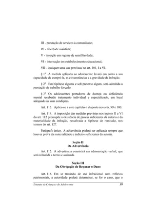 III - prestação de serviços à comunidade;
      IV - liberdade assistida;
      V - inserção em regime de semiliberdade;
      VI - internação em estabelecimento educacional;
      VII - qualquer uma das previstas no art. 101, I a VI.
     § 1o A medida aplicada ao adolescente levará em conta a sua
capacidade de cumpri-la, as circunstâncias e a gravidade da infração.
      § 2o Em hipótese alguma e sob pretexto algum, será admitida a
prestação de trabalho forçado.
     § 3o Os adolescentes portadores de doença ou deficiência
mental receberão tratamento individual e especializado, em local
adequado às suas condições.
      Art. 113. Aplica-se a este capítulo o disposto nos arts. 99 e 100.
      Art. 114. A imposição das medidas previstas nos incisos II a VI
do art. 112 pressupõe a existência de provas suficientes da autoria e da
materialidade da infração, ressalvada a hipótese de remissão, nos
termos do art. 127.
     Parágrafo único. A advertência poderá ser aplicada sempre que
houver prova da materialidade e indícios suficientes da autoria.

                                 Seção II
                              Da Advertência
      Art. 115. A advertência consistirá em admoestação verbal, que
será reduzida a termo e assinada.

                              Seção III
                   Da Obrigação de Reparar o Dano

      Art. 116. Em se tratando de ato infracional com reflexos
patrimoniais, a autoridade poderá determinar, se for o caso, que o

Estatuto da Criança e do Adolescente                                  39
 