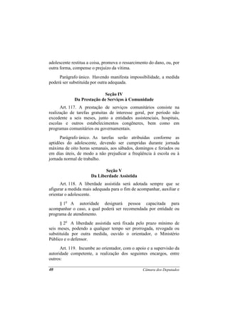 adolescente restitua a coisa, promova o ressarcimento do dano, ou, por
outra forma, compense o prejuízo da vítima.
     Parágrafo único. Havendo manifesta impossibilidade, a medida
poderá ser substituída por outra adequada.

                            Seção IV
             Da Prestação de Serviços à Comunidade
      Art. 117. A prestação de serviços comunitários consiste na
realização de tarefas gratuitas de interesse geral, por período não
excedente a seis meses, junto a entidades assistenciais, hospitais,
escolas e outros estabelecimentos congêneres, bem como em
programas comunitários ou governamentais.
      Parágrafo único. As tarefas serão atribuídas conforme as
aptidões do adolescente, devendo ser cumpridas durante jornada
máxima de oito horas semanais, aos sábados, domingos e feriados ou
em dias úteis, de modo a não prejudicar a freqüência à escola ou à
jornada normal de trabalho.

                             Seção V
                      Da Liberdade Assistida
      Art. 118. A liberdade assistida será adotada sempre que se
afigurar a medida mais adequada para o fim de acompanhar, auxiliar e
orientar o adolescente.
     § 1o A autoridade designará pessoa capacitada para
acompanhar o caso, a qual poderá ser recomendada por entidade ou
programa de atendimento.
      § 2o A liberdade assistida será fixada pelo prazo mínimo de
seis meses, podendo a qualquer tempo ser prorrogada, revogada ou
substituída por outra medida, ouvido o orientador, o Ministério
Público e o defensor.
      Art. 119. Incumbe ao orientador, com o apoio e a supervisão da
autoridade competente, a realização dos seguintes encargos, entre
outros:

40                                                Câmara dos Deputados
 