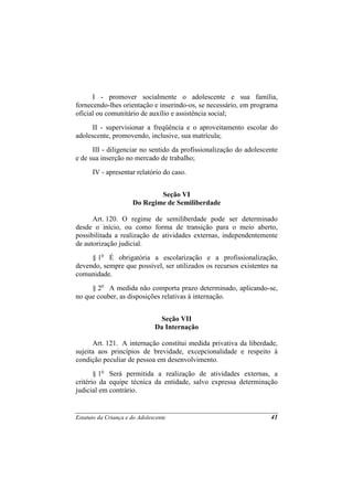 I - promover socialmente o adolescente e sua família,
fornecendo-lhes orientação e inserindo-os, se necessário, em programa
oficial ou comunitário de auxílio e assistência social;
      II - supervisionar a freqüência e o aproveitamento escolar do
adolescente, promovendo, inclusive, sua matrícula;
      III - diligenciar no sentido da profissionalização do adolescente
e de sua inserção no mercado de trabalho;
      IV - apresentar relatório do caso.


                              Seção VI
                      Do Regime de Semiliberdade

      Art. 120. O regime de semiliberdade pode ser determinado
desde o início, ou como forma de transição para o meio aberto,
possibilitada a realização de atividades externas, independentemente
de autorização judicial.
     § 1o É obrigatória a escolarização e a profissionalização,
devendo, sempre que possível, ser utilizados os recursos existentes na
comunidade.
     § 2o A medida não comporta prazo determinado, aplicando-se,
no que couber, as disposições relativas à internação.


                                Seção VII
                               Da Internação

      Art. 121. A internação constitui medida privativa da liberdade,
sujeita aos princípios de brevidade, excepcionalidade e respeito à
condição peculiar de pessoa em desenvolvimento.
       § 1o Será permitida a realização de atividades externas, a
critério da equipe técnica da entidade, salvo expressa determinação
judicial em contrário.


Estatuto da Criança e do Adolescente                                41
 