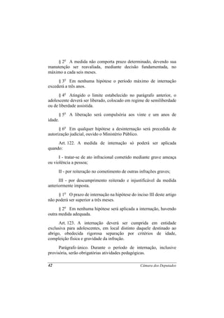 § 2o A medida não comporta prazo determinado, devendo sua
manutenção ser reavaliada, mediante decisão fundamentada, no
máximo a cada seis meses.
     § 3o Em nenhuma hipótese o período máximo de internação
excederá a três anos.
      § 4o Atingido o limite estabelecido no parágrafo anterior, o
adolescente deverá ser liberado, colocado em regime de semiliberdade
ou de liberdade assistida.
      § 5o A liberação será compulsória aos vinte e um anos de
idade.
      § 6o Em qualquer hipótese a desinternação será precedida de
autorização judicial, ouvido o Ministério Público.
     Art. 122. A medida de internação só poderá ser aplicada
quando:
      I - tratar-se de ato infracional cometido mediante grave ameaça
ou violência a pessoa;
     II - por reiteração no cometimento de outras infrações graves;
      III - por descumprimento reiterado e injustificável da medida
anteriormente imposta.
     § 1o O prazo de internação na hipótese do inciso III deste artigo
não poderá ser superior a três meses.
      § 2o Em nenhuma hipótese será aplicada a internação, havendo
outra medida adequada.
      Art. 123. A internação deverá ser cumprida em entidade
exclusiva para adolescentes, em local distinto daquele destinado ao
abrigo, obedecida rigorosa separação por critérios de idade,
compleição física e gravidade da infração.
      Parágrafo único. Durante o período de internação, inclusive
provisória, serão obrigatórias atividades pedagógicas.

42                                                Câmara dos Deputados
 
