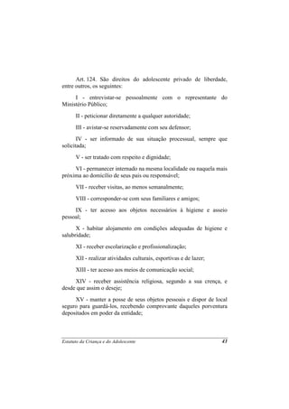 Art. 124. São direitos do adolescente privado de liberdade,
entre outros, os seguintes:
     I - entrevistar-se pessoalmente com o representante do
Ministério Público;
      II - peticionar diretamente a qualquer autoridade;
      III - avistar-se reservadamente com seu defensor;
       IV - ser informado de sua situação processual, sempre que
solicitada;
      V - ser tratado com respeito e dignidade;
     VI - permanecer internado na mesma localidade ou naquela mais
próxima ao domicílio de seus pais ou responsável;
      VII - receber visitas, ao menos semanalmente;
      VIII - corresponder-se com seus familiares e amigos;
     IX - ter acesso aos objetos necessários à higiene e asseio
pessoal;
      X - habitar alojamento em condições adequadas de higiene e
salubridade;
      XI - receber escolarização e profissionalização;
      XII - realizar atividades culturais, esportivas e de lazer;
      XIII - ter acesso aos meios de comunicação social;
     XIV - receber assistência religiosa, segundo a sua crença, e
desde que assim o deseje;
     XV - manter a posse de seus objetos pessoais e dispor de local
seguro para guardá-los, recebendo comprovante daqueles porventura
depositados em poder da entidade;



Estatuto da Criança e do Adolescente                                43
 
