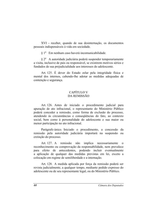 XVI - receber, quando de sua desinternação, os documentos
pessoais indispensáveis à vida em sociedade.
      § 1o Em nenhum caso haverá incomunicabilidade.
       § 2o A autoridade judiciária poderá suspender temporariamente
a visita, inclusive de pais ou responsável, se existirem motivos sérios e
fundados de sua prejudicialidade aos interesses do adolescente.
     Art. 125. É dever do Estado zelar pela integridade física e
mental dos internos, cabendo-lhe adotar as medidas adequadas de
contenção e segurança.


                            CAPÍTULO V
                           DA REMISSÃO

      Art. 126. Antes de iniciado o procedimento judicial para
apuração de ato infracional, o representante do Ministério Público
poderá conceder a remissão, como forma de exclusão do processo,
atendendo às circunstâncias e conseqüências do fato, ao contexto
social, bem como à personalidade do adolescente e sua maior ou
menor participação no ato infracional.
      Parágrafo único. Iniciado o procedimento, a concessão da
remissão pela autoridade judiciária importará na suspensão ou
extinção do processo.
     Art. 127. A remissão não implica necessariamente o
reconhecimento ou comprovação da responsabilidade, nem prevalece
para efeito de antecedentes, podendo incluir eventualmente
a aplicação de qualquer das medidas previstas em lei, exceto a
colocação em regime de semiliberdade e a internação.
      Art. 128. A medida aplicada por força da remissão poderá ser
revista judicialmente, a qualquer tempo, mediante pedido expresso do
adolescente ou de seu representante legal, ou do Ministério Público.



44                                                  Câmara dos Deputados
 