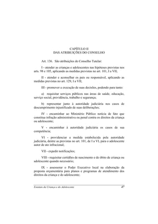 CAPÍTULO II
                 DAS ATRIBUIÇÕES DO CONSELHO

      Art. 136. São atribuições do Conselho Tutelar:
       I - atender as crianças e adolescentes nas hipóteses previstas nos
arts. 98 e 105, aplicando as medidas previstas no art. 101, I a VII;
     II - atender e aconselhar os pais ou responsável, aplicando as
medidas previstas no art. 129, I a VII;
      III - promover a execução de suas decisões, podendo para tanto:
      a) requisitar serviços públicos nas áreas de saúde, educação,
serviço social, previdência, trabalho e segurança;
     b) representar junto à autoridade judiciária nos casos de
descumprimento injustificado de suas deliberações;
      IV - encaminhar ao Ministério Público notícia de fato que
constitua infração administrativa ou penal contra os direitos da criança
ou adolescente;
    V - encaminhar à autoridade judiciária os casos de sua
competência;
      VI - providenciar a medida estabelecida pela autoridade
judiciária, dentre as previstas no art. 101, de I a VI, para o adolescente
autor de ato infracional;
      VII - expedir notificações;
      VIII - requisitar certidões de nascimento e de óbito de criança ou
adolescente quando necessário;
       IX - assessorar o Poder Executivo local na elaboração da
proposta orçamentária para planos e programas de atendimento dos
direitos da criança e do adolescente;


Estatuto da Criança e do Adolescente                                   47
 