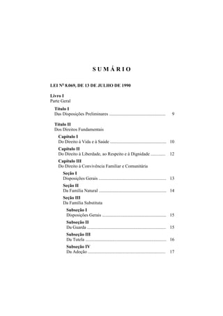 SUMÁRIO

LEI No 8.069, DE 13 DE JULHO DE 1990

Livro I
Parte Geral
  Título I
  Das Disposições Preliminares ..................................................            9

  Título II
  Dos Direitos Fundamentais
    Capítulo I
    Do Direito à Vida e à Saúde .................................................. 10
    Capítulo II
    Do Direito à Liberdade, ao Respeito e à Dignidade .............                        12
    Capítulo III
    Do Direito à Convivência Familiar e Comunitária
        Seção I
        Disposições Gerais ............................................................ 13
        Seção II
        Da Família Natural ............................................................ 14
        Seção III
        Da Família Substituta
          Subseção I
          Disposições Gerais ......................................................... 15
          Subseção II
          Da Guarda ...................................................................... 15
          Subseção III
          Da Tutela ........................................................................ 16
          Subseção IV
          Da Adoção ..................................................................... 17
 