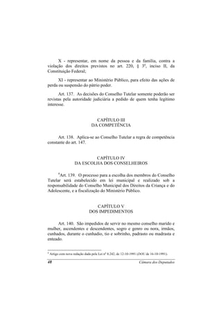 X - representar, em nome da pessoa e da família, contra a
violação dos direitos previstos no art. 220, § 3o, inciso II, da
Constituição Federal;
      XI - representar ao Ministério Público, para efeito das ações de
perda ou suspensão do pátrio poder.
      Art. 137. As decisões do Conselho Tutelar somente poderão ser
revistas pela autoridade judiciária a pedido de quem tenha legítimo
interesse.


                                   CAPÍTULO III
                                 DA COMPETÊNCIA

      Art. 138. Aplica-se ao Conselho Tutelar a regra de competência
constante do art. 147.


                             CAPÍTULO IV
                     DA ESCOLHA DOS CONSELHEIROS

         4
      Art. 139. O processo para a escolha dos membros do Conselho
Tutelar será estabelecido em lei municipal e realizado sob a
responsabilidade do Conselho Municipal dos Direitos da Criança e do
Adolescente, e a fiscalização do Ministério Público.


                                  CAPÍTULO V
                               DOS IMPEDIMENTOS

      Art. 140. São impedidos de servir no mesmo conselho marido e
mulher, ascendentes e descendentes, sogro e genro ou nora, irmãos,
cunhados, durante o cunhadio, tio e sobrinho, padrasto ou madrasta e
enteado.

4
    Artigo com nova redação dada pela Lei no 8.242, de 12-10-1991 (DOU de 16-10-1991).

48                                                                Câmara dos Deputados
 