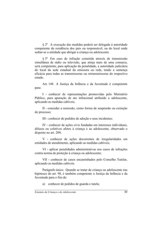 § 2o A execução das medidas poderá ser delegada à autoridade
competente da residência dos pais ou responsável, ou do local onde
sediar-se a entidade que abrigar a criança ou adolescente.
      § 3o Em caso de infração cometida através de transmissão
simultânea de rádio ou televisão, que atinja mais de uma comarca,
será competente, para aplicação da penalidade, a autoridade judiciária
do local da sede estadual da emissora ou rede, tendo a sentença
eficácia para todas as transmissoras ou retransmissoras do respectivo
estado.
        Art. 148. A Justiça da Infância e da Juventude é competente
para:
      I - conhecer de representações promovidas pelo Ministério
Público, para apuração de ato infracional atribuído a adolescente,
aplicando as medidas cabíveis;
      II - conceder a remissão, como forma de suspensão ou extinção
do processo;
        III - conhecer de pedidos de adoção e seus incidentes;
      IV - conhecer de ações civis fundadas em interesses individuais,
difusos ou coletivos afetos à criança e ao adolescente, observado o
disposto no art. 209;
      V - conhecer de ações decorrentes de irregularidades em
entidades de atendimento, aplicando as medidas cabíveis;
      VI - aplicar penalidades administrativas nos casos de infrações
contra norma de proteção à criança ou adolescente;
      VII - conhecer de casos encaminhados pelo Conselho Tutelar,
aplicando as medidas cabíveis.
      Parágrafo único. Quando se tratar de criança ou adolescente nas
hipóteses do art. 98, é também competente a Justiça da Infância e da
Juventude para o fim de:
        a) conhecer de pedidos de guarda e tutela;

Estatuto da Criança e do Adolescente                               51
 