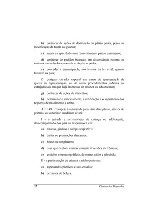 b) conhecer de ações de destituição do pátrio poder, perda ou
modificação da tutela ou guarda;
     c) suprir a capacidade ou o consentimento para o casamento;
     d) conhecer de pedidos baseados em discordância paterna ou
materna, em relação ao exercício do pátrio poder;
       e) conceder a emancipação, nos termos da lei civil, quando
faltarem os pais;
      f) designar curador especial em casos de apresentação de
queixa ou representação, ou de outros procedimentos judiciais ou
extrajudiciais em que haja interesses de criança ou adolescente;
     g) conhecer de ações de alimentos;
      h) determinar o cancelamento, a retificação e o suprimento dos
registros de nascimento e óbito.
      Art. 149. Compete à autoridade judiciária disciplinar, através de
portaria, ou autorizar, mediante alvará:
     I - a entrada e permanência de criança ou adolescente,
desacompanhado dos pais ou responsável, em:
     a) estádio, ginásio e campo desportivo;
     b) bailes ou promoções dançantes;
     c) boate ou congêneres;
     d) casa que explore comercialmente diversões eletrônicas;
     e) estúdios cinematográficos, de teatro, rádio e televisão;
     II - a participação de criança e adolescente em:
     a) espetáculos públicos e seus ensaios;
     b) certames de beleza.



52                                                 Câmara dos Deputados
 