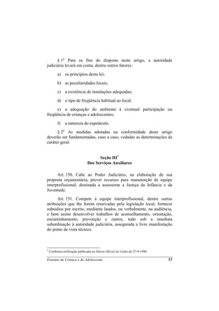 § 1o Para os fins do disposto neste artigo, a autoridade
judiciária levará em conta, dentre outros fatores:
          a) os princípios desta lei;
          b) as peculiaridades locais;
          c) a existência de instalações adequadas;
          d) o tipo de freqüência habitual ao local;
      e) a adequação do ambiente à eventual participação ou
freqüência de crianças e adolescentes;
          f)   a natureza do espetáculo.
      § 2o As medidas adotadas na conformidade deste artigo
deverão ser fundamentadas, caso a caso, vedadas as determinações de
caráter geral.


                                     Seção III5
                               Dos Serviços Auxiliares

      Art. 150. Cabe ao Poder Judiciário, na elaboração de sua
proposta orçamentária, prever recursos para manutenção de equipe
interprofissional, destinada a assessorar a Justiça da Infância e da
Juventude.
      Art. 151. Compete à equipe interprofissional, dentre outras
atribuições que lhe forem reservadas pela legislação local, fornecer
subsídios por escrito, mediante laudos, ou verbalmente, na audiência,
e bem assim desenvolver trabalhos de aconselhamento, orientação,
encaminhamento, prevenção e outros, tudo sob a imediata
subordinação à autoridade judiciária, assegurada a livre manifestação
do ponto de vista técnico.



5
    Conforme retificação publicada no Diário Oficial da União de 27-9-1990.

Estatuto da Criança e do Adolescente                                          53
 