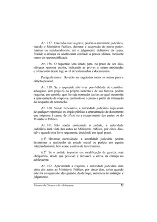 Art. 157. Havendo motivo grave, poderá a autoridade judiciária,
ouvido o Ministério Público, decretar a suspensão do pátrio poder,
liminar ou incidentalmente, até o julgamento definitivo da causa,
ficando a criança ou adolescente confiado a pessoa idônea, mediante
termo de responsabilidade.
      Art. 158. O requerido será citado para, no prazo de dez dias,
oferecer resposta escrita, indicando as provas a serem produzidas
e oferecendo desde logo o rol de testemunhas e documentos.
      Parágrafo único. Deverão ser esgotados todos os meios para a
citação pessoal.
      Art. 159. Se o requerido não tiver possibilidade de constituir
advogado, sem prejuízo do próprio sustento e de sua família, poderá
requerer, em cartório, que lhe seja nomeado dativo, ao qual incumbirá
a apresentação de resposta, contando-se o prazo a partir da intimação
do despacho de nomeação.
      Art. 160. Sendo necessário, a autoridade judiciária requisitará
de qualquer repartição ou órgão público a apresentação de documento
que interesse à causa, de ofício ou a requerimento das partes ou do
Ministério Público.
      Art. 161. Não sendo contestado o pedido, a autoridade
judiciária dará vista dos autos ao Ministério Público, por cinco dias,
salvo quando este for o requerente, decidindo em igual prazo.
      § 1o Havendo necessidade, a autoridade judiciária poderá
determinar a realização de estudo social ou perícia por equipe
interprofissional, bem como a oitiva de testemunhas.
      § 2o Se o pedido importar em modificação de guarda, será
obrigatória, desde que possível e razoável, a oitiva da criança ou
adolescente.
      Art. 162. Apresentada a resposta, a autoridade judiciária dará
vista dos autos ao Ministério Público, por cinco dias, salvo quando
este for o requerente, designando, desde logo, audiência de instrução e
julgamento.

Estatuto da Criança e do Adolescente                                55
 